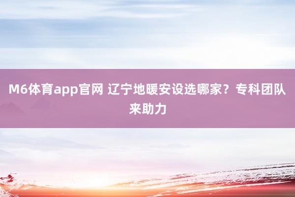 M6体育app官网 辽宁地暖安设选哪家？专科团队来助力