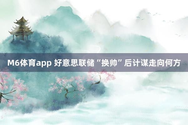 M6体育app 好意思联储“换帅”后计谋走向何方