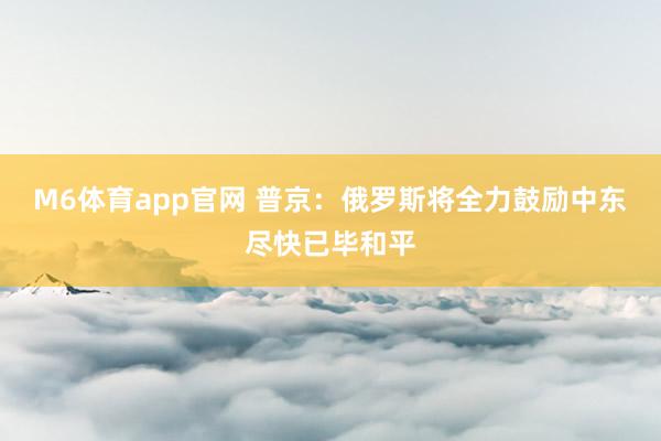 M6体育app官网 普京：俄罗斯将全力鼓励中东尽快已毕和平