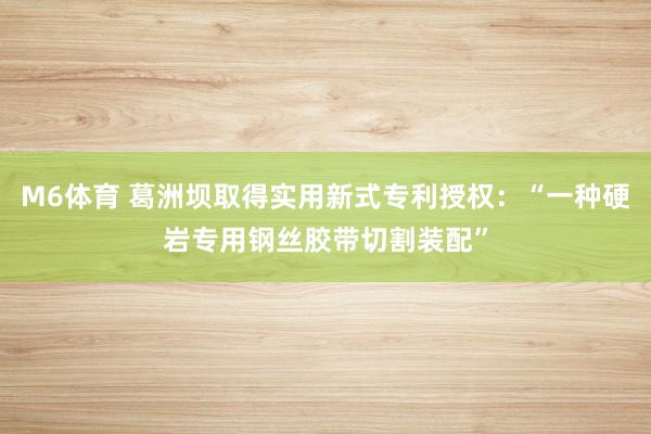 M6体育 葛洲坝取得实用新式专利授权：“一种硬岩专用钢丝胶带切割装配”