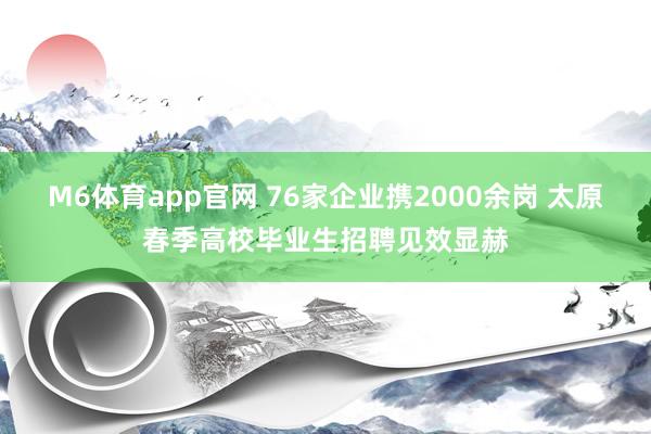 M6体育app官网 76家企业携2000余岗 太原春季高校毕业生招聘见效显赫
