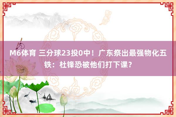 M6体育 三分球23投0中！广东祭出最强物化五铁：杜锋恐被他们打下课？