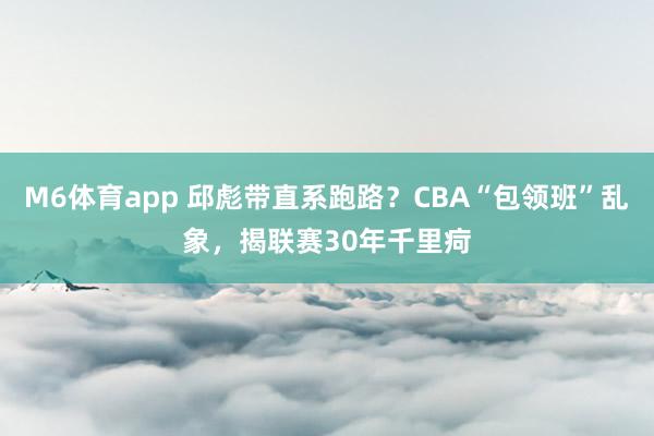 M6体育app 邱彪带直系跑路？CBA“包领班”乱象，揭联赛30年千里疴