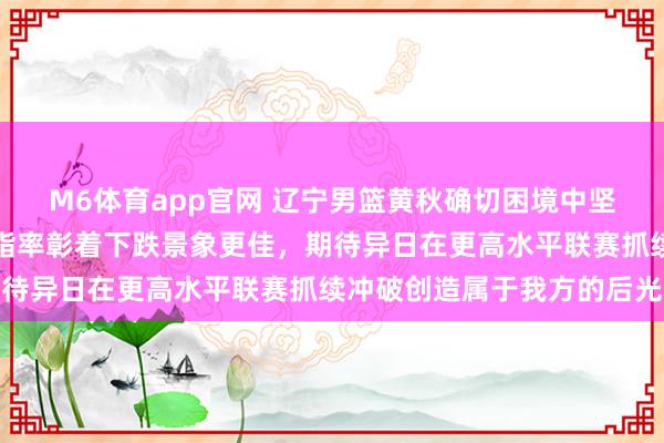 M6体育app官网 辽宁男篮黄秋确切困境中坚抓锻练展现背负感，体脂率彰着下跌景象更佳，期待异日在更高水平联赛抓续冲破创造属于我方的后光