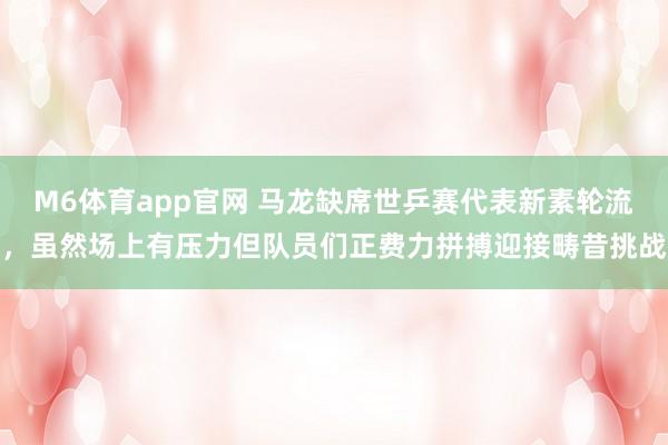 M6体育app官网 马龙缺席世乒赛代表新素轮流，虽然场上有压力但队员们正费力拼搏迎接畴昔挑战