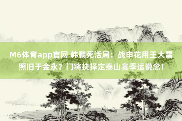 M6体育app官网 韩鹏死活局：战申花用王大雷照旧于金永？门将抉择定泰山赛季运说念！