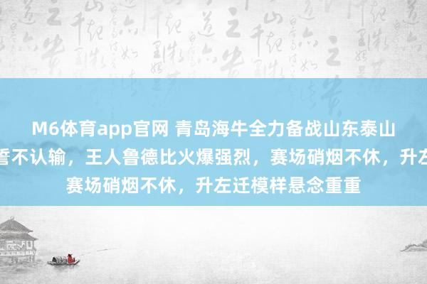 M6体育app官网 青岛海牛全力备战山东泰山，赛前节律拉满誓不认输，王人鲁德比火爆强烈，赛场硝烟不休，升左迁模样悬念重重