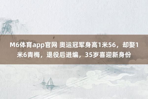 M6体育app官网 奥运冠军身高1米56，却娶1米6青梅，退役后进编，35岁喜迎新身份
