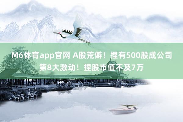 M6体育app官网 A股荒僻！捏有500股成公司第8大激动！捏股市值不及7万