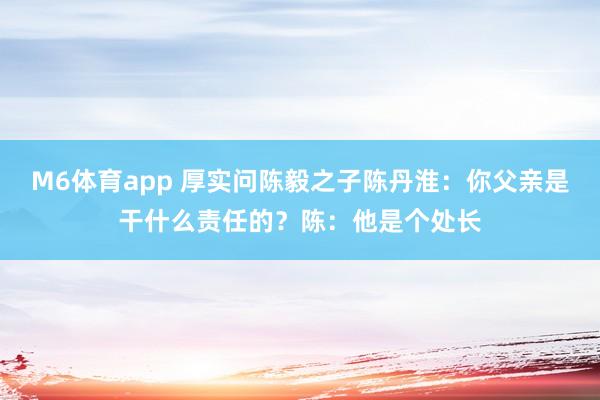 M6体育app 厚实问陈毅之子陈丹淮：你父亲是干什么责任的？陈：他是个处长