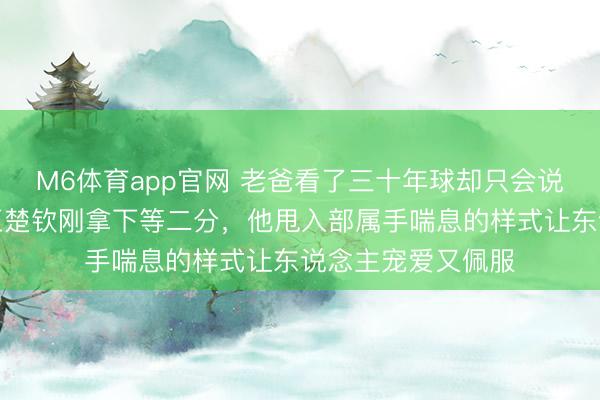 M6体育app官网 老爸看了三十年球却只会说这孩子真能扛，王楚钦刚拿下等二分，他甩入部属手喘息的样式让东说念主宠爱又佩服