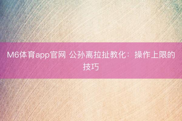 M6体育app官网 公孙离拉扯教化：操作上限的技巧