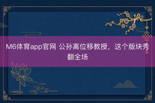 M6体育app官网 公孙离位移教授，这个版块秀翻全场