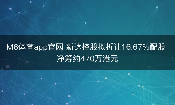 M6体育app官网 新达控股拟折让16.67%配股 净筹约470万港元