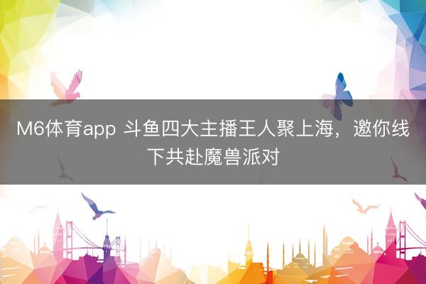 M6体育app 斗鱼四大主播王人聚上海，邀你线下共赴魔兽派对